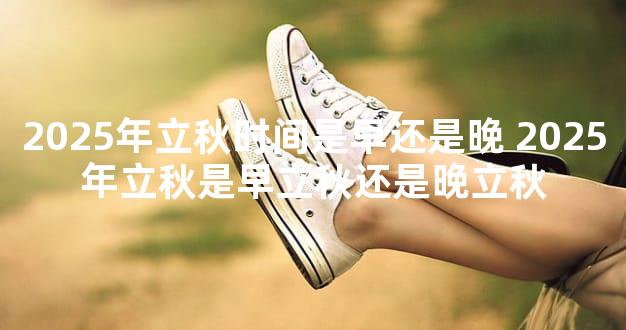 2025年立秋时间是早还是晚 2025年立秋是早立秋还是晚立秋